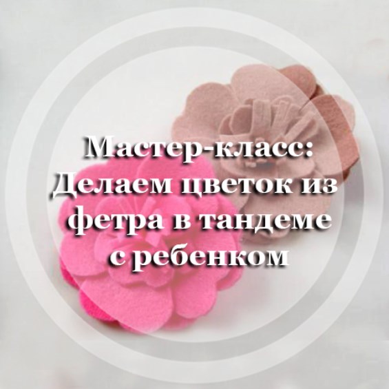 Мастер-класс: Делаем цветок из фетра в тандеме с ребенком